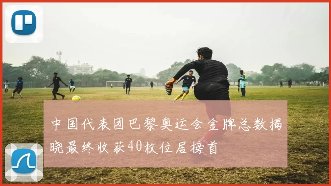 中国代表团巴黎奥运会金牌总数揭晓最终收获40枚位居榜首