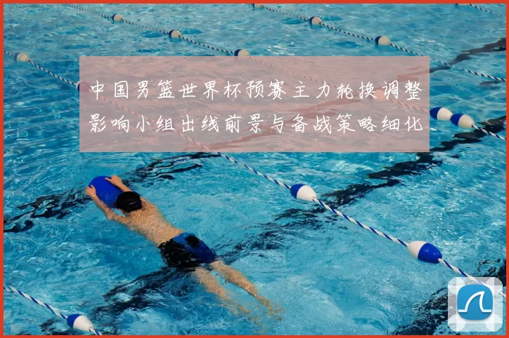 中国男篮世界杯预赛主力轮换调整影响小组出线前景与备战策略细化安排