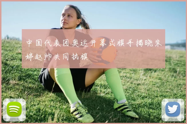 中国代表团奥运开幕式旗手揭晓朱婷赵帅共同执旗