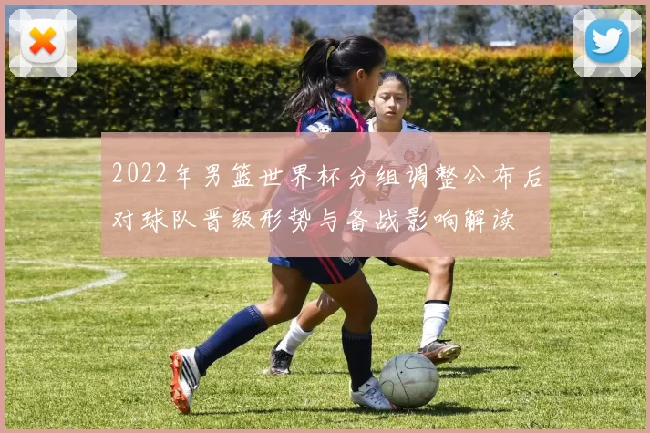 2022年男篮世界杯分组调整公布后对球队晋级形势与备战影响解读