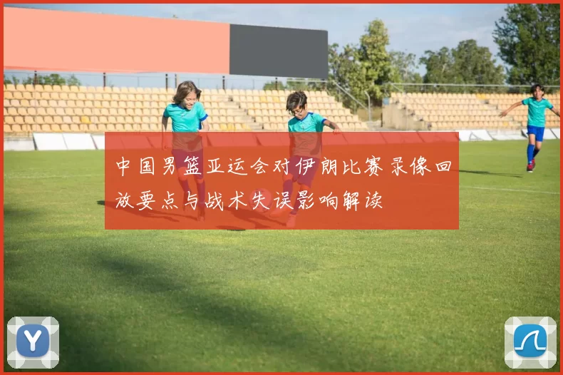 中国男篮亚运会对伊朗比赛录像回放要点与战术失误影响解读