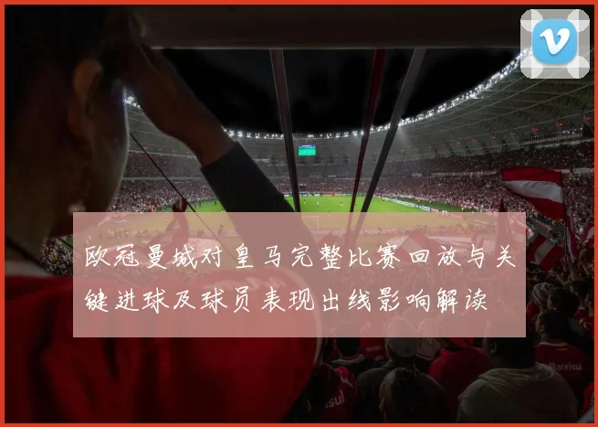 欧冠曼城对皇马完整比赛回放与关键进球及球员表现出线影响解读