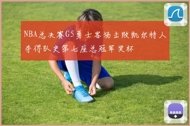NBA总决赛G5勇士客场击败凯尔特人夺得队史第七座总冠军奖杯