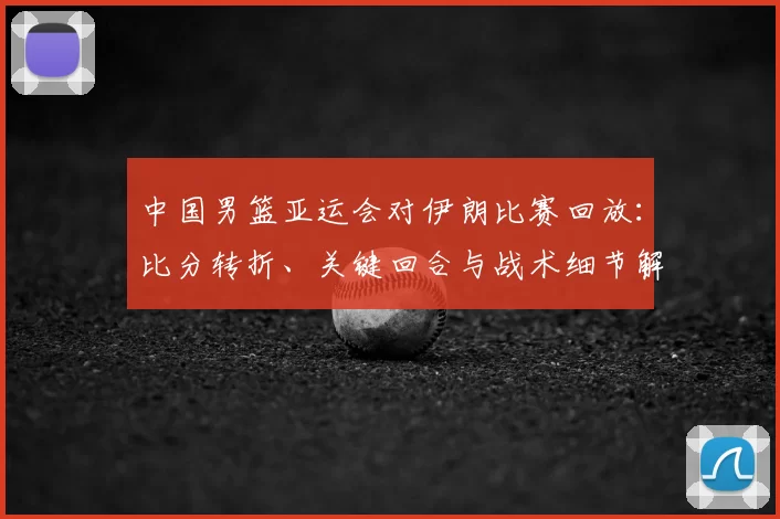 中国男篮亚运会对伊朗比赛回放：比分转折、关键回合与战术细节解析