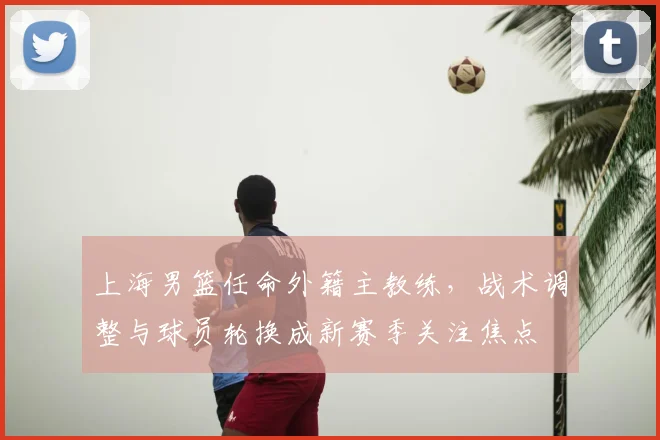 上海男篮任命外籍主教练，战术调整与球员轮换成新赛季关注焦点
