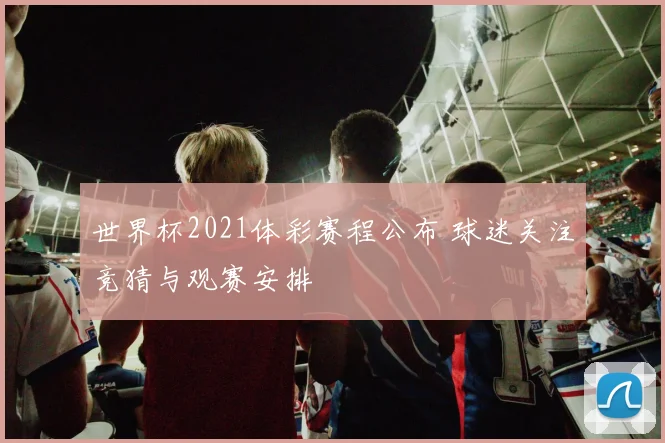 世界杯2021体彩赛程公布 球迷关注竞猜与观赛安排