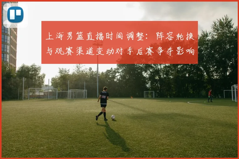 上海男篮直播时间调整：阵容轮换与观赛渠道变动对季后赛争夺影响