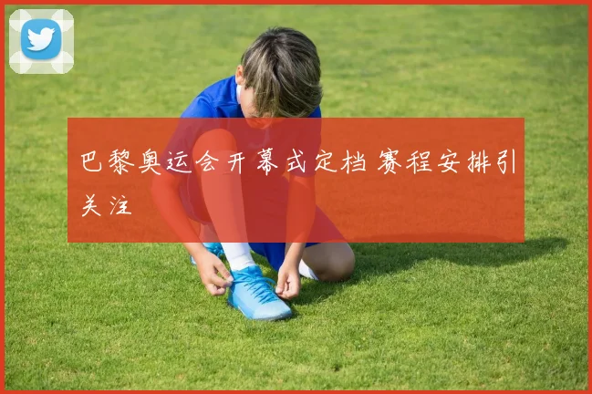 巴黎奥运会开幕式定档 赛程安排引关注