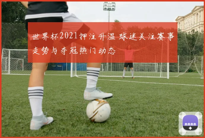 世界杯2021押注升温 球迷关注赛事走势与夺冠热门动态