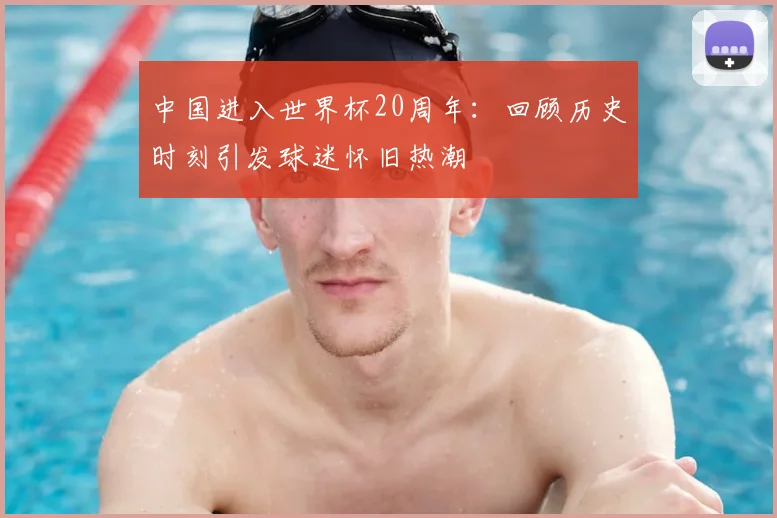 中国进入世界杯20周年：回顾历史时刻引发球迷怀旧热潮