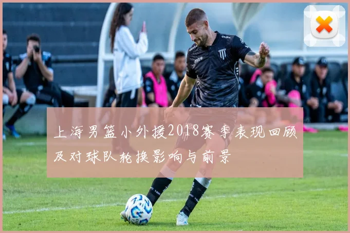 上海男篮小外援2018赛季表现回顾及对球队轮换影响与前景