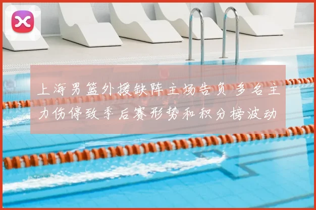 上海男篮外援缺阵主场告负 多名主力伤停致季后赛形势和积分榜波动