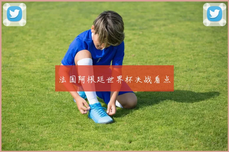 法国阿根廷世界杯决战看点