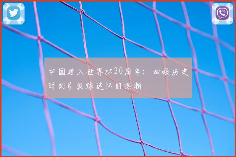 中国进入世界杯20周年：回顾历史时刻引发球迷怀旧热潮