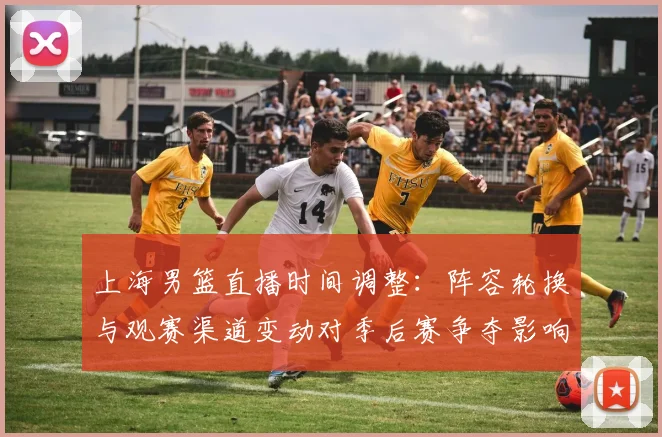 上海男篮直播时间调整：阵容轮换与观赛渠道变动对季后赛争夺影响